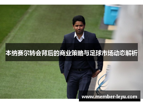 本纳赛尔转会背后的商业策略与足球市场动态解析
