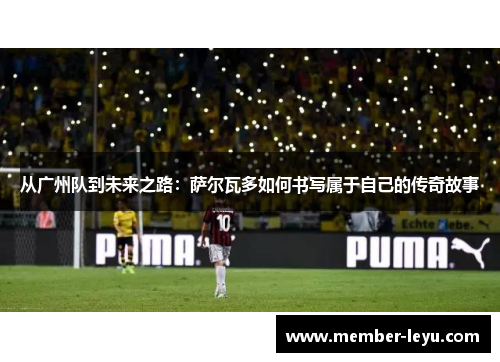 从广州队到未来之路：萨尔瓦多如何书写属于自己的传奇故事