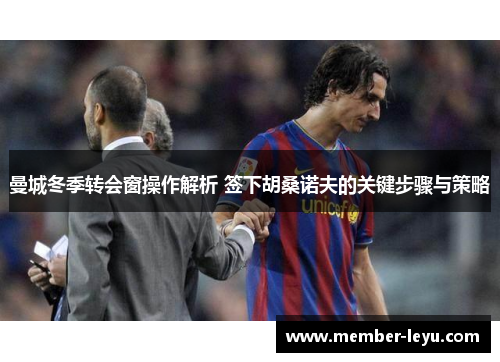 曼城冬季转会窗操作解析 签下胡桑诺夫的关键步骤与策略