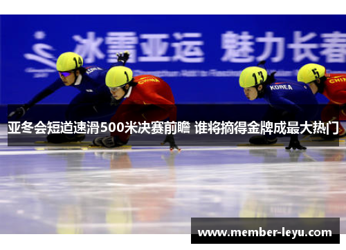 亚冬会短道速滑500米决赛前瞻 谁将摘得金牌成最大热门