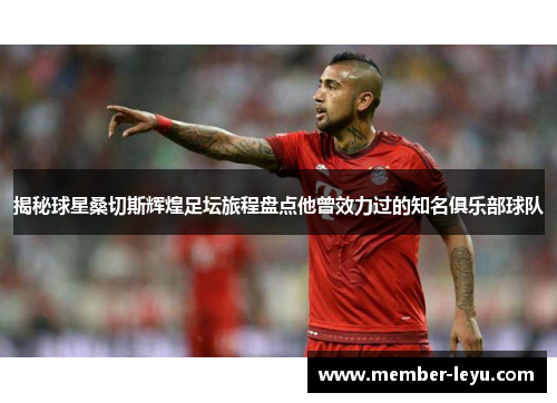 揭秘球星桑切斯辉煌足坛旅程盘点他曾效力过的知名俱乐部球队