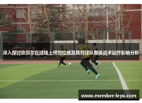 深入探讨坎贝尔在球场上所司位置及其对球队整体战术运作影响分析 深入探讨坎贝尔在球场上所司位置及其对球队整体战术运作影响分析