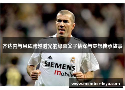 齐达内与恩佐跨越时光的绿茵父子情深与梦想传承故事 齐达内与恩佐跨越时光的绿茵父子情深与梦想传承故事