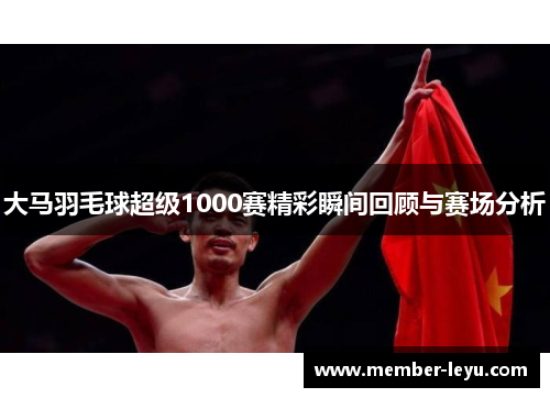 大马羽毛球超级1000赛精彩瞬间回顾与赛场分析