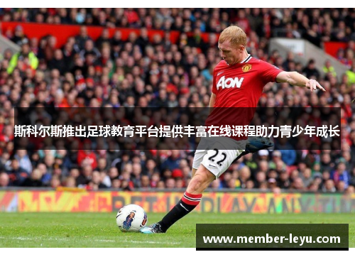 斯科尔斯推出足球教育平台提供丰富在线课程助力青少年成长