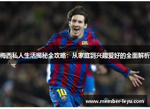 梅西私人生活揭秘全攻略:从家庭到兴趣爱好的全面解析 梅西私人生活揭秘全攻略:从家庭到兴趣爱好的全面解析