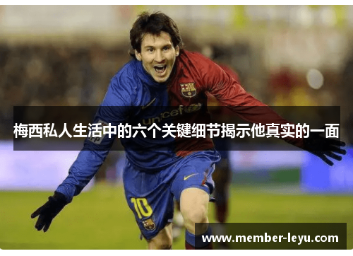 梅西私人生活中的六个关键细节揭示他真实的一面