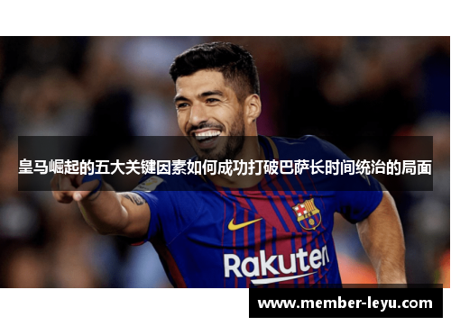 皇马崛起的五大关键因素如何成功打破巴萨长时间统治的局面
